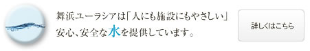 舞浜ユーラシアは「人にも施設にもやさしい」安心、安全な水を提供しています。